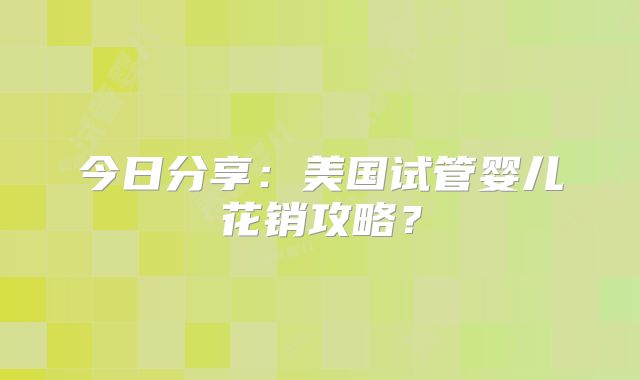 今日分享：美国试管婴儿花销攻略？