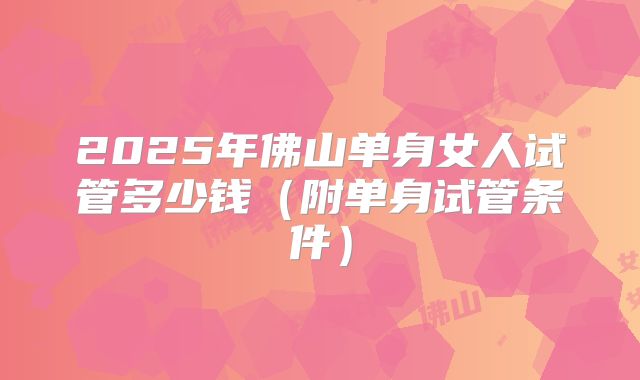 2025年佛山单身女人试管多少钱（附单身试管条件）