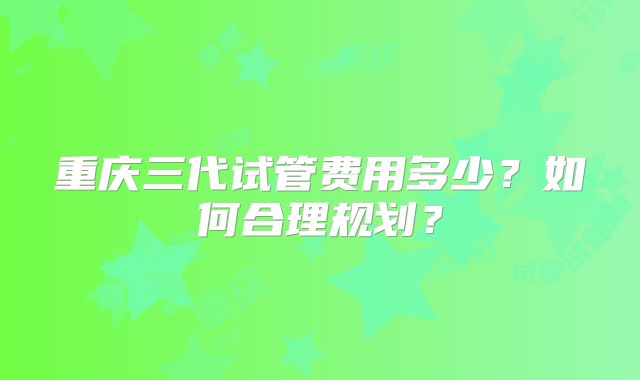 重庆三代试管费用多少？如何合理规划？