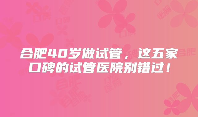 合肥40岁做试管,这五家口碑的试管医院别错过!