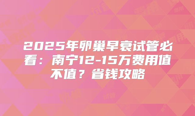 2025年卵巢早衰试管必看：南宁12-15万费用值不值？省钱攻略