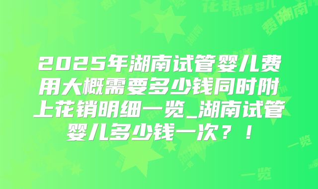2025年湖南试管婴儿费用大概需要多少钱同时附上花销明细一览_湖南试管婴儿多少钱一次?!