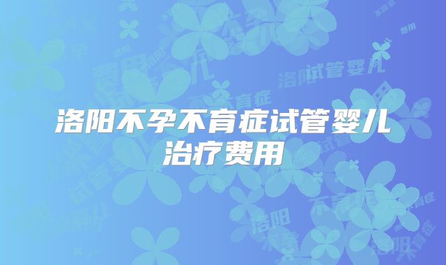 洛阳不孕不育症试管婴儿治疗费用