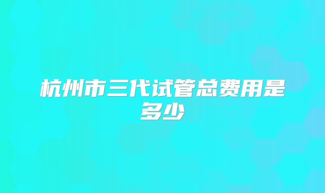 杭州市三代试管总费用是多少
