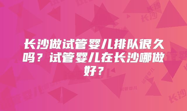 长沙做试管婴儿排队很久吗?试管婴儿在长沙哪做好?