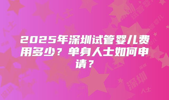 2025年深圳试管婴儿费用多少？单身人士如何申请？