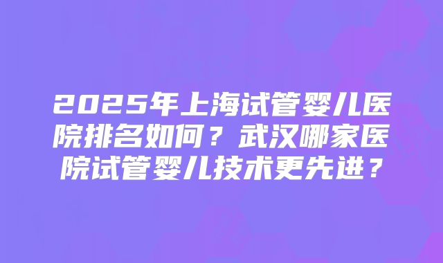 2025年上海试管婴儿医院排名如何？武汉哪家医院试管婴儿技术更先进？