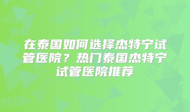在泰国如何选择杰特宁试管医院？热门泰国杰特宁试管医院推荐