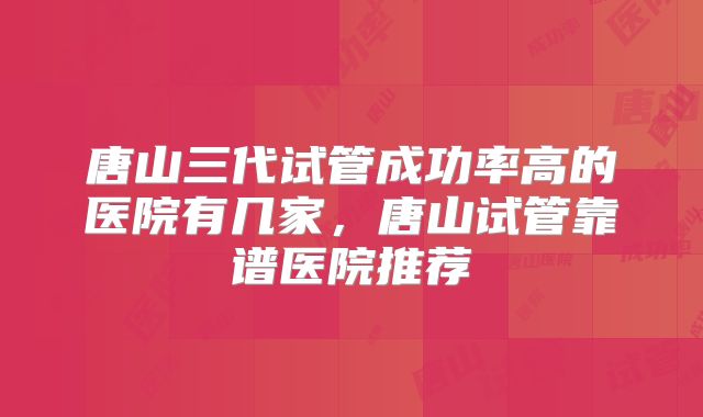 唐山三代试管成功率高的医院有几家,唐山试管靠谱医院推荐