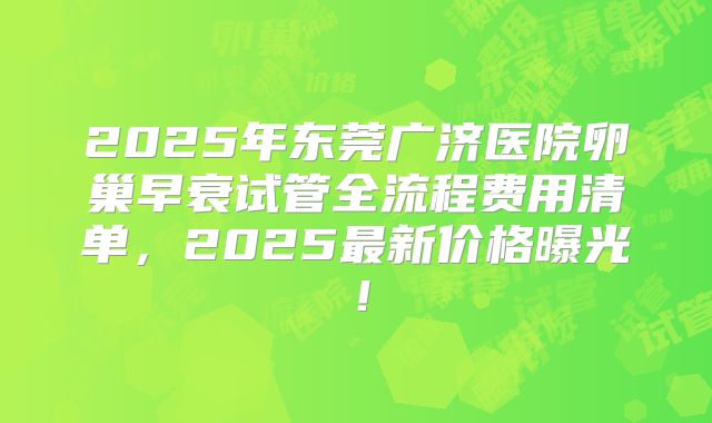 2025年东莞广济医院卵巢早衰试管全流程费用清单，2025最新价格曝光！