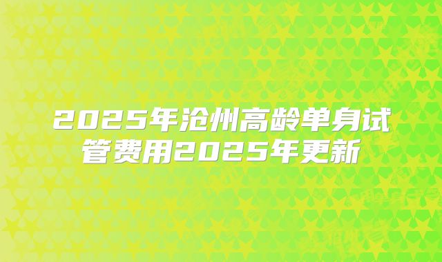 2025年沧州高龄单身试管费用2025年更新