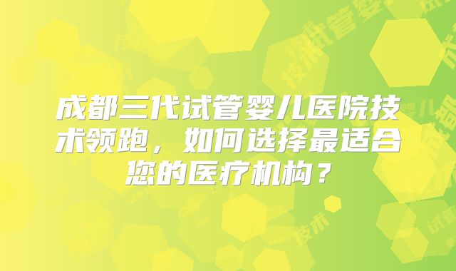 成都三代试管婴儿医院技术领跑，如何选择最适合您的医疗机构？