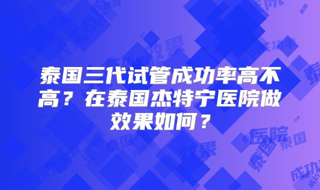 泰国三代试管成功率高不高？在泰国杰特宁医院做效果如何？
