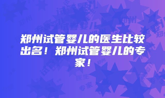 郑州试管婴儿的医生比较出名！郑州试管婴儿的专家！