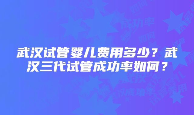 武汉试管婴儿费用多少？武汉三代试管成功率如何？