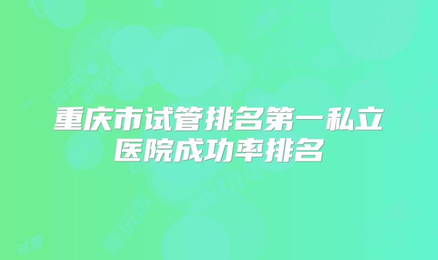 重庆市试管排名第一私立医院成功率排名