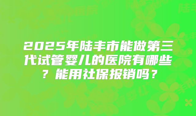 2025年陆丰市能做第三代试管婴儿的医院有哪些?能用社保报销吗?