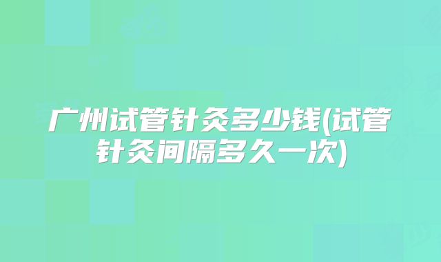 广州试管针灸多少钱(试管针灸间隔多久一次)