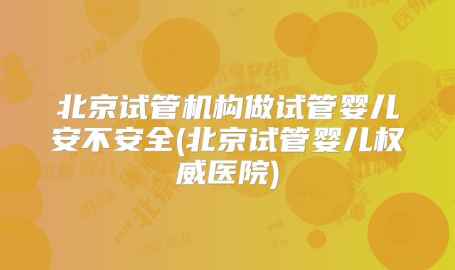 北京试管机构做试管婴儿安不安全(北京试管婴儿权威医院)
