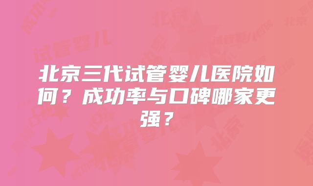 北京三代试管婴儿医院如何？成功率与口碑哪家更强？
