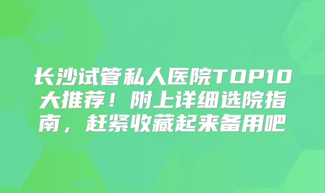 长沙试管私人医院TOP10大推荐！附上详细选院指南，赶紧收藏起来备用吧