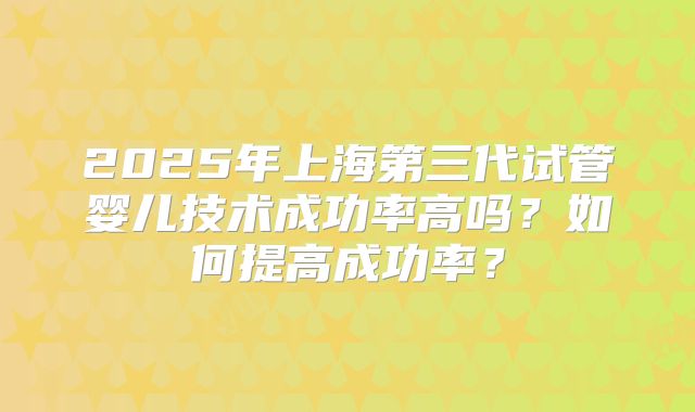 2025年上海第三代试管婴儿技术成功率高吗？如何提高成功率？