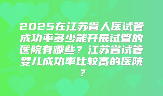 2025在江苏省人医试管成功率多少能开展试管的医院有哪些?江苏省试管婴儿成功率比较高的医院?