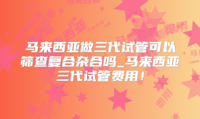 马来西亚做三代试管可以筛查复合杂合吗_马来西亚三代试管费用!