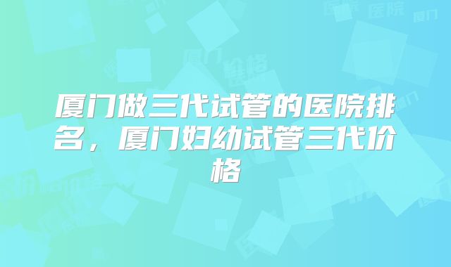 厦门做三代试管的医院排名，厦门妇幼试管三代价格