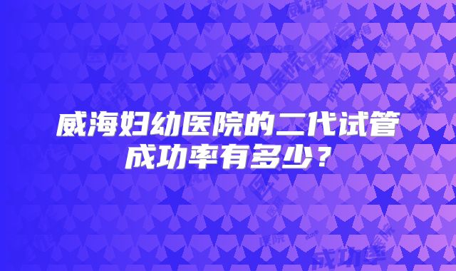 威海妇幼医院的二代试管成功率有多少？