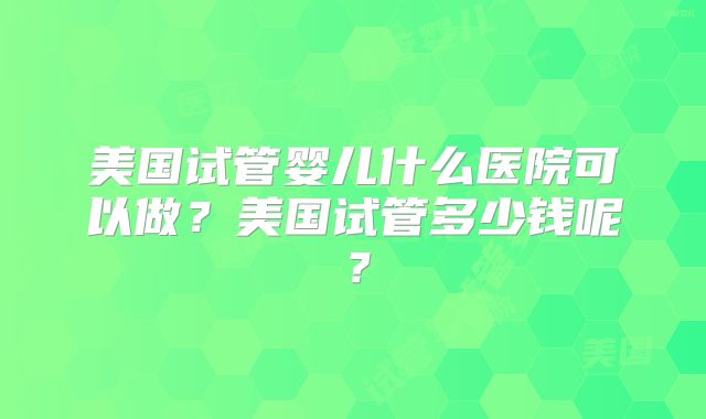 美国试管婴儿什么医院可以做？美国试管多少钱呢？