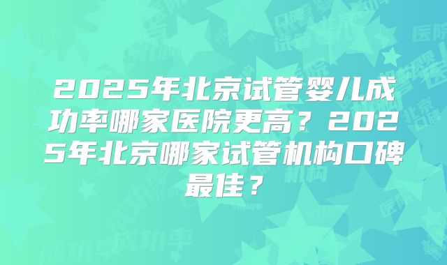 2025年北京试管婴儿成功率哪家医院更高？2025年北京哪家试管机构口碑最佳？
