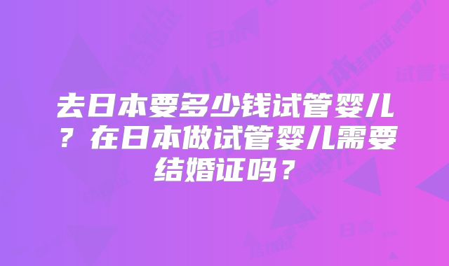 去日本要多少钱试管婴儿?在日本做试管婴儿需要结婚证吗?