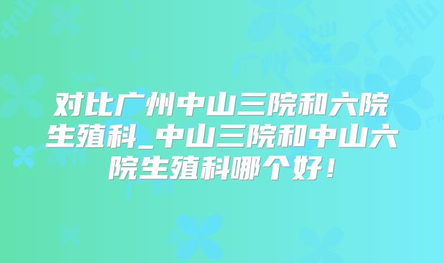 对比广州中山三院和六院生殖科_中山三院和中山六院生殖科哪个好!