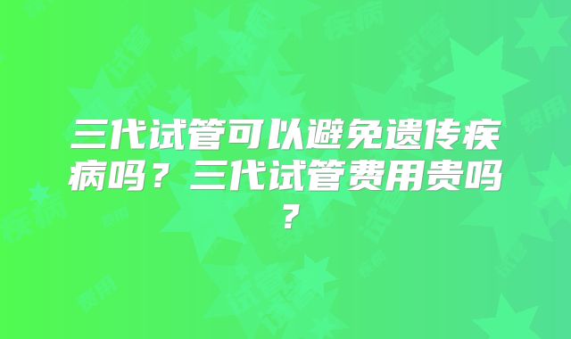 三代试管可以避免遗传疾病吗？三代试管费用贵吗？