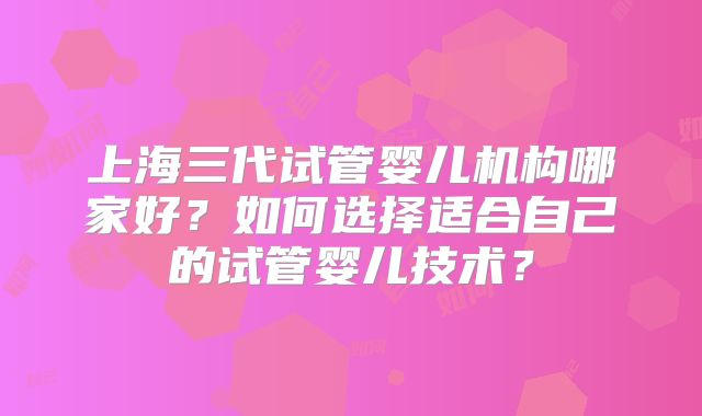 上海三代试管婴儿机构哪家好？如何选择适合自己的试管婴儿技术？