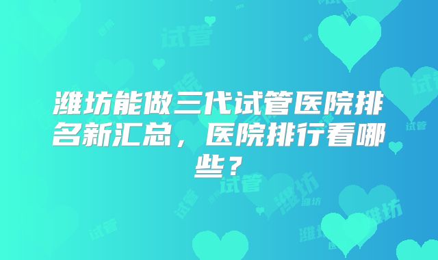 潍坊能做三代试管医院排名新汇总,医院排行看哪些?