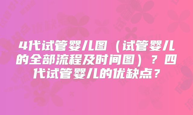 4代试管婴儿图（试管婴儿的全部流程及时间图）？四代试管婴儿的优缺点？
