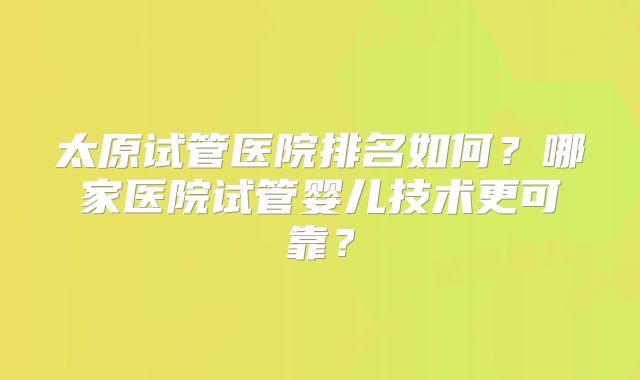 太原试管医院排名如何？哪家医院试管婴儿技术更可靠？