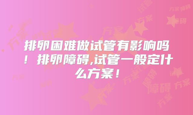 排卵困难做试管有影响吗！排卵障碍,试管一般定什么方案！