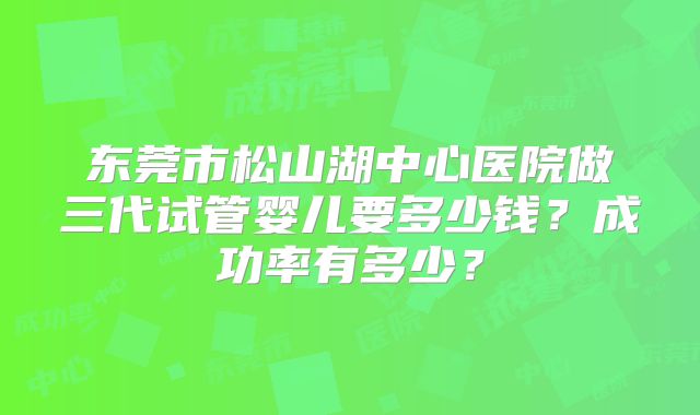 东莞市松山湖中心医院做三代试管婴儿要多少钱？成功率有多少？