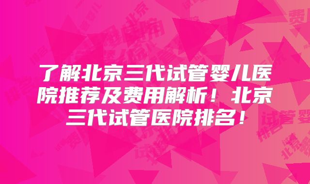 了解北京三代试管婴儿医院推荐及费用解析！北京三代试管医院排名！