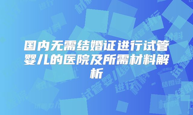 国内无需结婚证进行试管婴儿的医院及所需材料解析