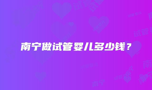 南宁做试管婴儿多少钱?
