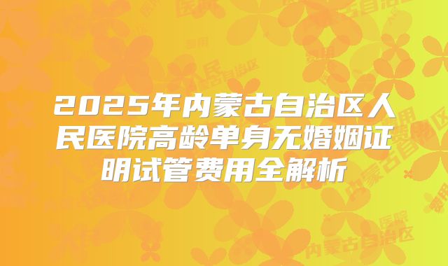 2025年内蒙古自治区人民医院高龄单身无婚姻证明试管费用全解析