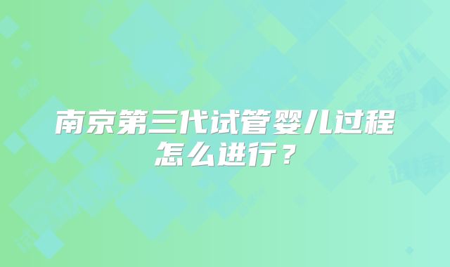 南京第三代试管婴儿过程怎么进行？