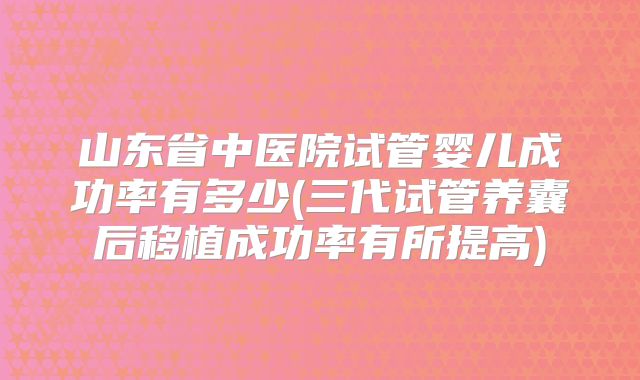 山东省中医院试管婴儿成功率有多少(三代试管养囊后移植成功率有所提高)