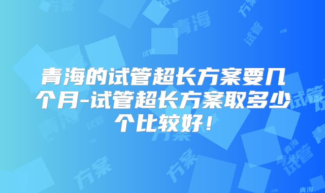 青海的试管超长方案要几个月-试管超长方案取多少个比较好!