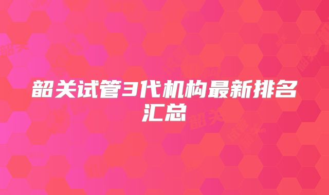 韶关试管3代机构最新排名汇总