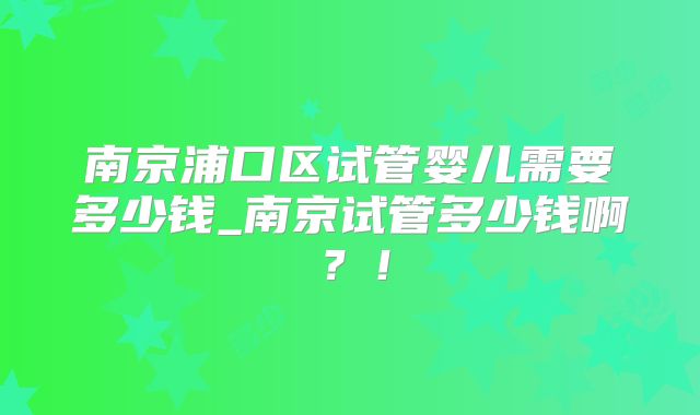 南京浦口区试管婴儿需要多少钱_南京试管多少钱啊？！
